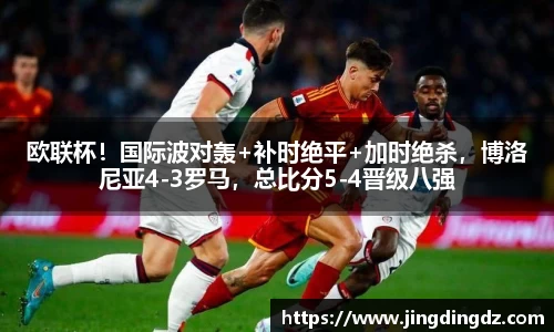 欧联杯！国际波对轰+补时绝平+加时绝杀，博洛尼亚4-3罗马，总比分5-4晋级八强